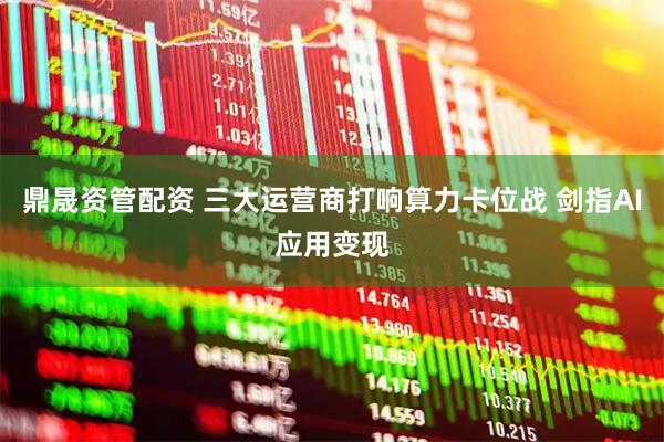 鼎晟资管配资 三大运营商打响算力卡位战 剑指AI应用变现