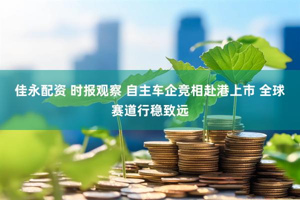 佳永配资 时报观察 自主车企竞相赴港上市 全球赛道行稳致远