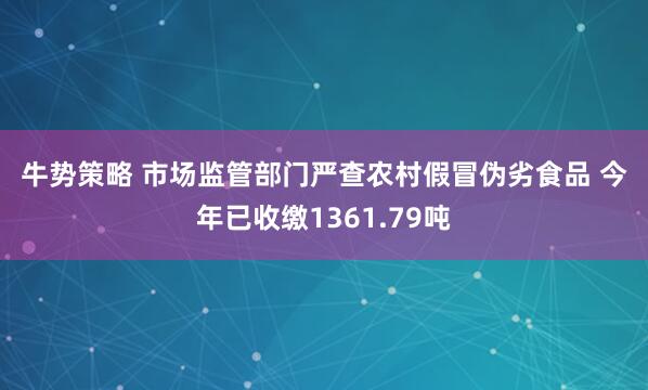 牛势策略 市场监管部门严查农村假冒伪劣食品&#32;今年已收缴1361.79吨