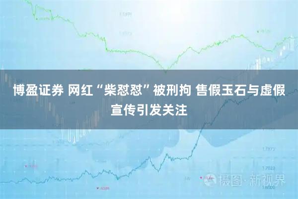 博盈证券 网红“柴怼怼”被刑拘 售假玉石与虚假宣传引发关注