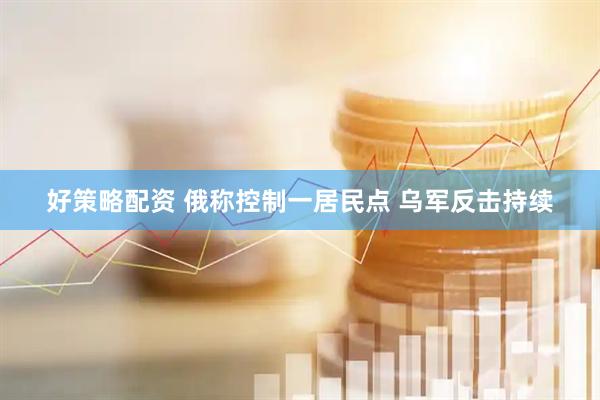好策略配资 俄称控制一居民点 乌军反击持续