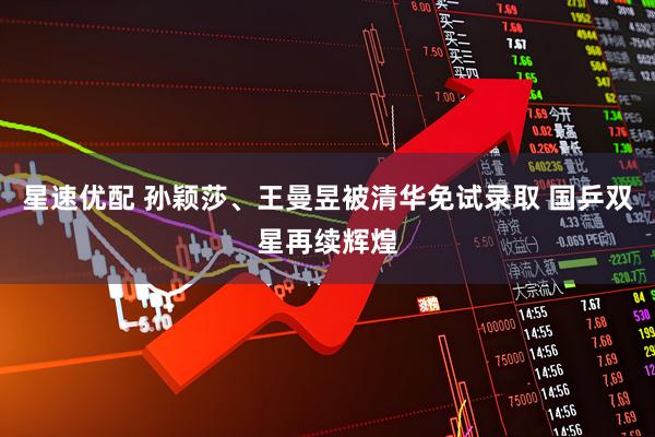 星速优配 孙颖莎、王曼昱被清华免试录取 国乒双星再续辉煌