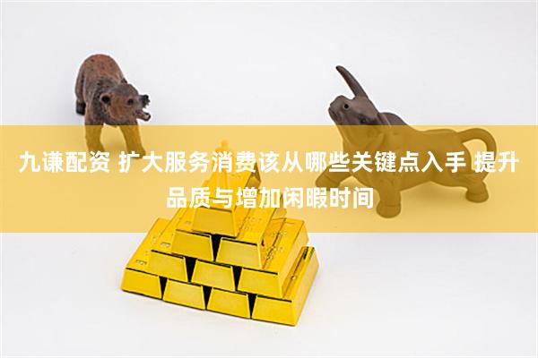 九谦配资 扩大服务消费该从哪些关键点入手 提升品质与增加闲暇时间