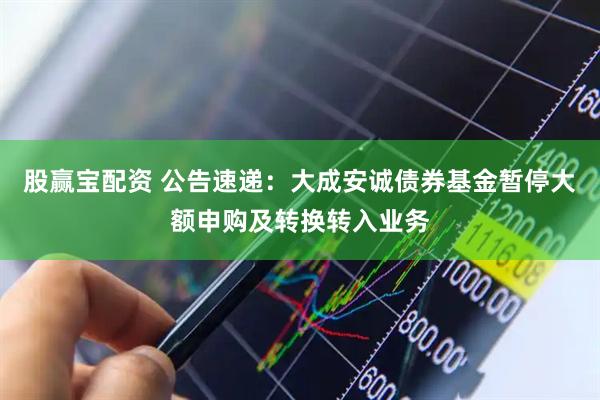 股赢宝配资 公告速递：大成安诚债券基金暂停大额申购及转换转入业务