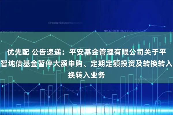 优先配 公告速递：平安基金管理有限公司关于平安惠智纯债基金暂停大额申购、定期定额投资及转换转入业务