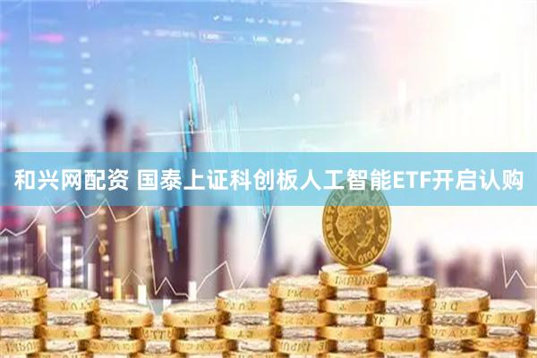 和兴网配资 国泰上证科创板人工智能ETF开启认购