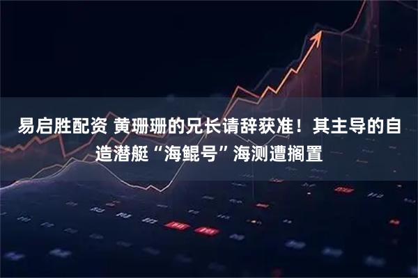 易启胜配资 黄珊珊的兄长请辞获准！其主导的自造潜艇“海鲲号”海测遭搁置