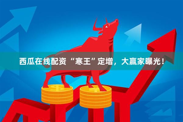 西瓜在线配资 “寒王”定增，大赢家曝光！