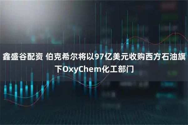 鑫盛谷配资 伯克希尔将以97亿美元收购西方石油旗下OxyChem化工部门