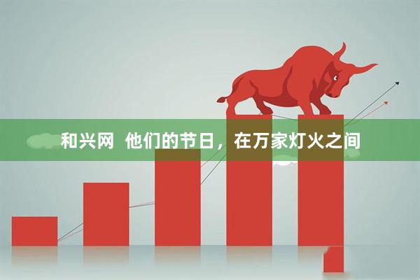 和兴网  他们的节日，在万家灯火之间