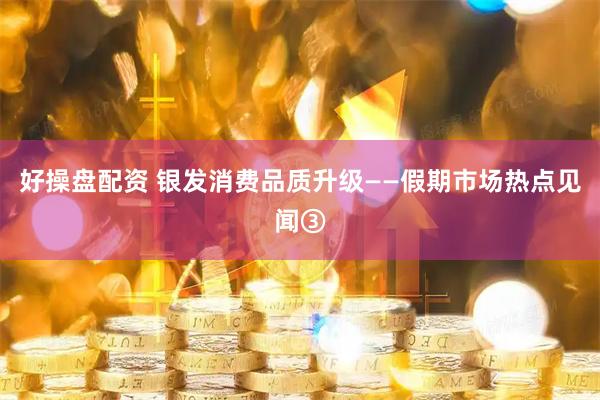 好操盘配资 银发消费品质升级——假期市场热点见闻③