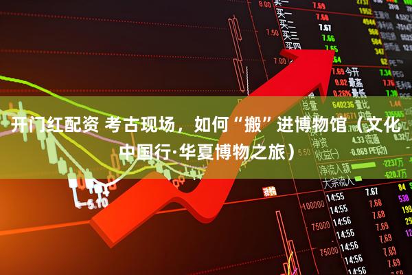 开门红配资 考古现场，如何“搬”进博物馆（文化中国行·华夏博物之旅）