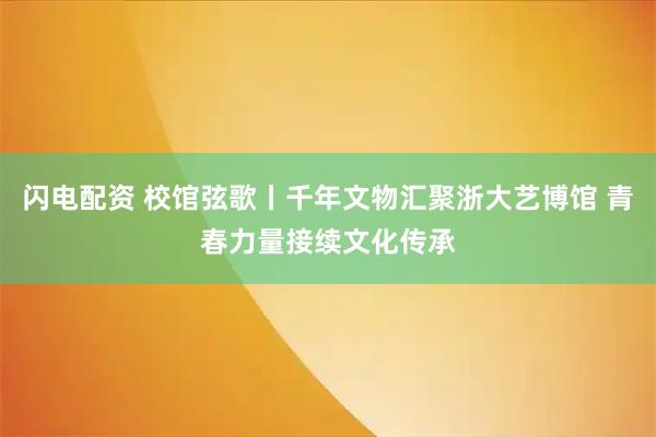 闪电配资 校馆弦歌丨千年文物汇聚浙大艺博馆 青春力量接续文化传承