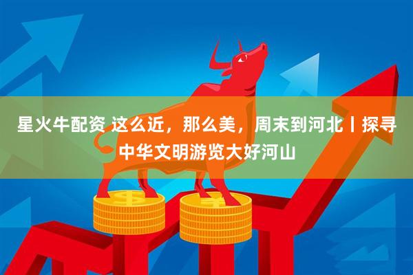 星火牛配资 这么近，那么美，周末到河北丨探寻中华文明游览大好河山