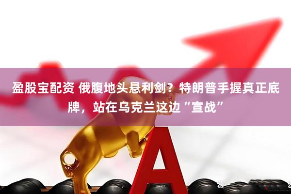 盈股宝配资 俄腹地头悬利剑？特朗普手握真正底牌，站在乌克兰这边“宣战”