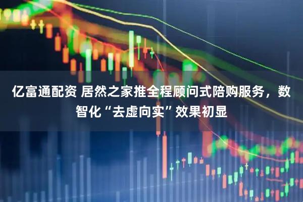 亿富通配资 居然之家推全程顾问式陪购服务，数智化“去虚向实”效果初显
