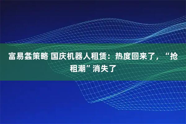 富易螽策略 国庆机器人租赁：热度回来了，“抢租潮”消失了