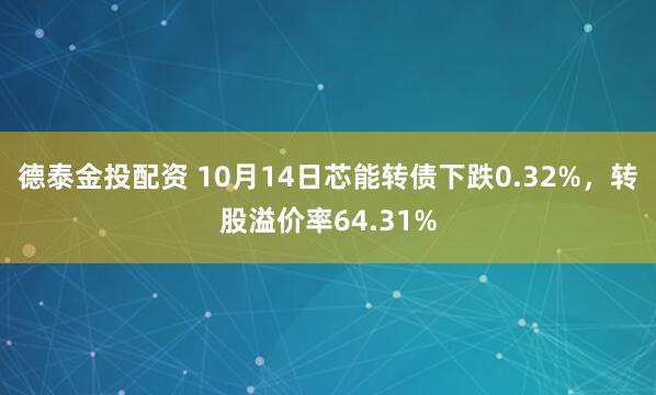 德泰金投配资 10月14日芯能转债下跌0.32%，转股溢价率64.31%