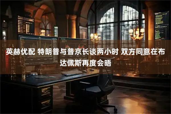 英赫优配 特朗普与普京长谈两小时 双方同意在布达佩斯再度会晤