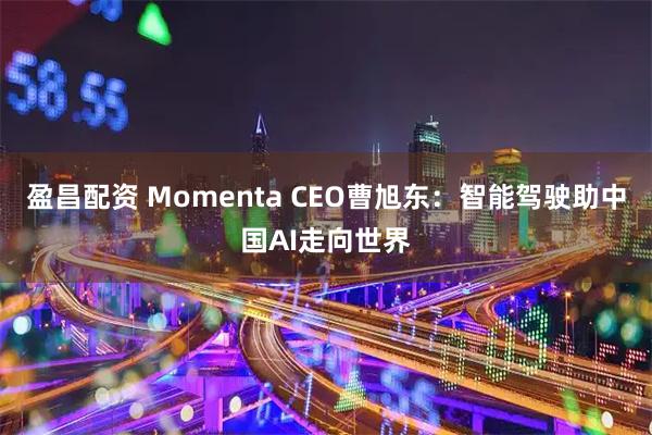盈昌配资 Momenta CEO曹旭东：智能驾驶助中国AI走向世界