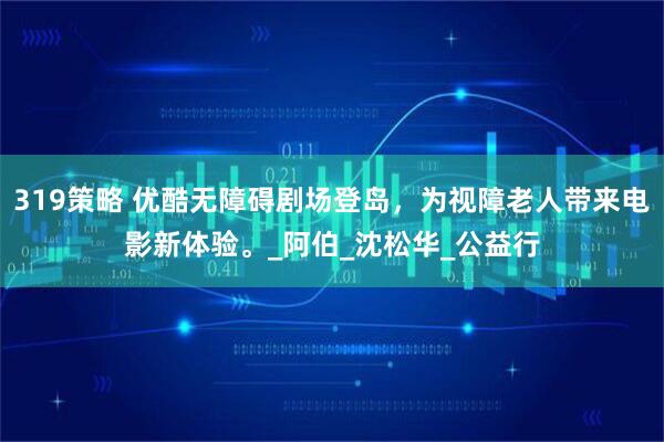 319策略 优酷无障碍剧场登岛，为视障老人带来电影新体验。_阿伯_沈松华_公益行