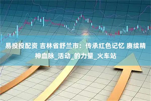 易投投配资 吉林省舒兰市：传承红色记忆 赓续精神血脉_活动_的力量_火车站