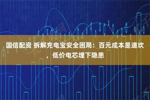 国信配资 拆解充电宝安全困局：百元成本是道坎，低价电芯埋下隐患