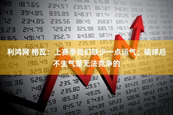 利鸿网 格瓦：上赛季我们缺少一点运气；输球后不生气是无法竞争的