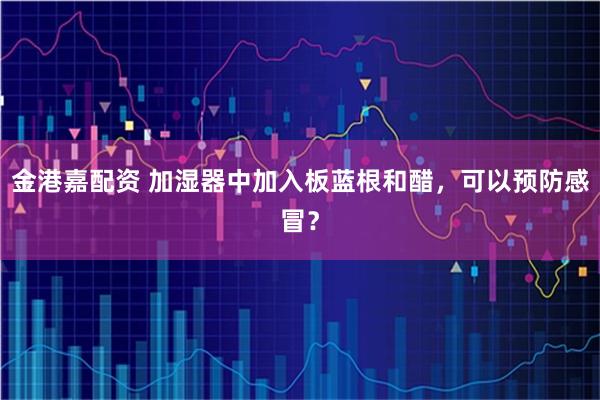 金港嘉配资 加湿器中加入板蓝根和醋，可以预防感冒？