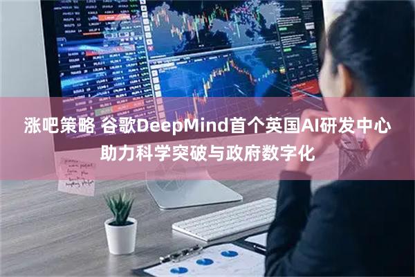 涨吧策略 谷歌DeepMind首个英国AI研发中心助力科学突破与政府数字化